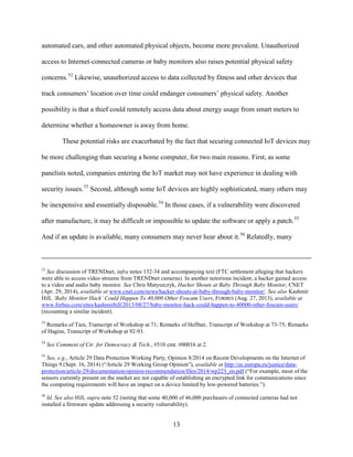 13
automated cars, and other automated physical objects, become more prevalent. Unauthorized
access to Internet-connected cameras or baby monitors also raises potential physical safety
concerns.52
Likewise, unauthorized access to data collected by fitness and other devices that
track consumers’ location over time could endanger consumers’ physical safety. Another
possibility is that a thief could remotely access data about energy usage from smart meters to
determine whether a homeowner is away from home.
These potential risks are exacerbated by the fact that securing connected IoT devices may
be more challenging than securing a home computer, for two main reasons. First, as some
panelists noted, companies entering the IoT market may not have experience in dealing with
security issues.53
Second, although some IoT devices are highly sophisticated, many others may
be inexpensive and essentially disposable.54
In those cases, if a vulnerability were discovered
after manufacture, it may be difficult or impossible to update the software or apply a patch.55
And if an update is available, many consumers may never hear about it.56
Relatedly, many
52
See discussion of TRENDnet, infra notes 132-34 and accompanying text (FTC settlement alleging that hackers
were able to access video streams from TRENDnet cameras). In another notorious incident, a hacker gained access
to a video and audio baby monitor. See Chris Matyszczyk, Hacker Shouts at Baby Through Baby Monitor, CNET
(Apr. 29, 2014), available at www.cnet.com/news/hacker-shouts-at-baby-through-baby-monitor/. See also Kashmir
Hill, ‘Baby Monitor Hack’ Could Happen To 40,000 Other Foscam Users, FORBES (Aug. 27, 2013), available at
www.forbes.com/sites/kashmirhill/2013/08/27/baby-monitor-hack-could-happen-to-40000-other-foscam-users/
(recounting a similar incident).
53
Remarks of Tien, Transcript of Workshop at 71; Remarks of Heffner, Transcript of Workshop at 73-75; Remarks
of Hagins, Transcript of Workshop at 92-93.
54
See Comment of Ctr. for Democracy & Tech., #510 cmt. #00016 at 2.
55
See, e.g., Article 29 Data Protection Working Party, Opinion 8/2014 on Recent Developments on the Internet of
Things 9 (Sept. 16, 2014) (“Article 29 Working Group Opinion”), available at http://ec.europa.eu/justice/data-
protection/article-29/documentation/opinion-recommendation/files/2014/wp223_en.pdf (“For example, most of the
sensors currently present on the market are not capable of establishing an encrypted link for communications since
the computing requirements will have an impact on a device limited by low-powered batteries.”).
56
Id. See also Hill, supra note 52 (noting that some 40,000 of 46,000 purchasers of connected cameras had not
installed a firmware update addressing a security vulnerability).
 