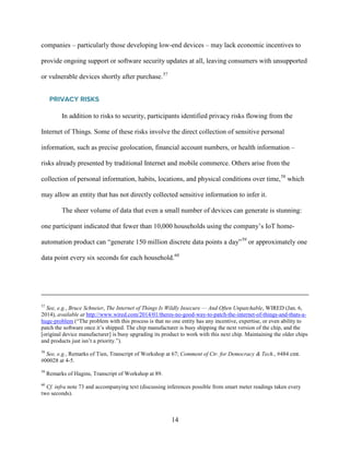 14
companies – particularly those developing low-end devices – may lack economic incentives to
provide ongoing support or software security updates at all, leaving consumers with unsupported
or vulnerable devices shortly after purchase.57
PRIVACY RISKS
In addition to risks to security, participants identified privacy risks flowing from the
Internet of Things. Some of these risks involve the direct collection of sensitive personal
information, such as precise geolocation, financial account numbers, or health information –
risks already presented by traditional Internet and mobile commerce. Others arise from the
collection of personal information, habits, locations, and physical conditions over time,58
which
may allow an entity that has not directly collected sensitive information to infer it.
The sheer volume of data that even a small number of devices can generate is stunning:
one participant indicated that fewer than 10,000 households using the company’s IoT home-
automation product can “generate 150 million discrete data points a day”59
or approximately one
data point every six seconds for each household.60
57
See, e.g., Bruce Schneier, The Internet of Things Is Wildly Insecure — And Often Unpatchable, WIRED (Jan. 6,
2014), available at http://www.wired.com/2014/01/theres-no-good-way-to-patch-the-internet-of-things-and-thats-a-
huge-problem (“The problem with this process is that no one entity has any incentive, expertise, or even ability to
patch the software once it’s shipped. The chip manufacturer is busy shipping the next version of the chip, and the
[original device manufacturer] is busy upgrading its product to work with this next chip. Maintaining the older chips
and products just isn’t a priority.”).
58
See, e.g., Remarks of Tien, Transcript of Workshop at 67; Comment of Ctr. for Democracy & Tech., #484 cmt.
#00028 at 4-5.
59
Remarks of Hagins, Transcript of Workshop at 89.
60
Cf. infra note 73 and accompanying text (discussing inferences possible from smart meter readings taken every
two seconds).
 