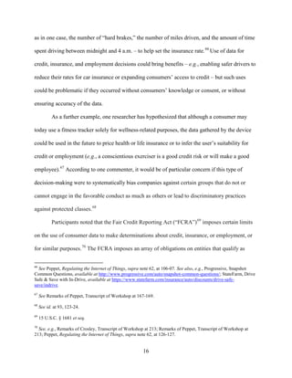 16
as in one case, the number of “hard brakes,” the number of miles driven, and the amount of time
spent driving between midnight and 4 a.m. – to help set the insurance rate.66
Use of data for
credit, insurance, and employment decisions could bring benefits – e.g., enabling safer drivers to
reduce their rates for car insurance or expanding consumers’ access to credit – but such uses
could be problematic if they occurred without consumers’ knowledge or consent, or without
ensuring accuracy of the data.
As a further example, one researcher has hypothesized that although a consumer may
today use a fitness tracker solely for wellness-related purposes, the data gathered by the device
could be used in the future to price health or life insurance or to infer the user’s suitability for
credit or employment (e.g., a conscientious exerciser is a good credit risk or will make a good
employee).67
According to one commenter, it would be of particular concern if this type of
decision-making were to systematically bias companies against certain groups that do not or
cannot engage in the favorable conduct as much as others or lead to discriminatory practices
against protected classes.68
Participants noted that the Fair Credit Reporting Act (“FCRA”)69
imposes certain limits
on the use of consumer data to make determinations about credit, insurance, or employment, or
for similar purposes.70
The FCRA imposes an array of obligations on entities that qualify as
66
See Peppet, Regulating the Internet of Things, supra note 62, at 106-07. See also, e.g., Progressive, Snapshot
Common Questions, available at http://www.progressive.com/auto/snapshot-common-questions/; StateFarm, Drive
Safe & Save with In-Drive, available at https://www.statefarm.com/insurance/auto/discounts/drive-safe-
save/indrive.
67
See Remarks of Peppet, Transcript of Workshop at 167-169.
68
See id. at 93, 123-24.
69
15 U.S.C. § 1681 et seq.
70
See, e.g., Remarks of Crosley, Transcript of Workshop at 213; Remarks of Peppet, Transcript of Workshop at
213; Peppet, Regulating the Internet of Things, supra note 62, at 126-127.
 