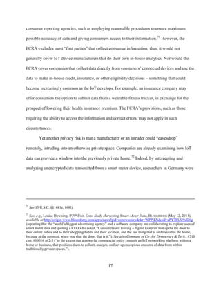 17
consumer reporting agencies, such as employing reasonable procedures to ensure maximum
possible accuracy of data and giving consumers access to their information.71
However, the
FCRA excludes most “first parties” that collect consumer information; thus, it would not
generally cover IoT device manufacturers that do their own in-house analytics. Nor would the
FCRA cover companies that collect data directly from consumers’ connected devices and use the
data to make in-house credit, insurance, or other eligibility decisions – something that could
become increasingly common as the IoT develops. For example, an insurance company may
offer consumers the option to submit data from a wearable fitness tracker, in exchange for the
prospect of lowering their health insurance premium. The FCRA’s provisions, such as those
requiring the ability to access the information and correct errors, may not apply in such
circumstances.
Yet another privacy risk is that a manufacturer or an intruder could “eavesdrop”
remotely, intruding into an otherwise private space. Companies are already examining how IoT
data can provide a window into the previously private home.72
Indeed, by intercepting and
analyzing unencrypted data transmitted from a smart meter device, researchers in Germany were
71
See 15 U.S.C. §§1681e, 1681j.
72
See, e.g., Louise Downing, WPP Unit, Onzo Study Harvesting Smart-Meter Data, BLOOMBERG (May 12, 2014),
available at http://origin-www.bloomberg.com/apps/news?pid=conewsstory&tkr=WPP:LN&sid=aPY7EUU9oD6g
(reporting that the “world’s biggest advertising agency” and a software company are collaborating to explore uses of
smart meter data and quoting a CEO who noted, “Consumers are leaving a digital footprint that opens the door to
their online habits and to their shopping habits and their location, and the last thing that is understood is the home,
because at the moment, when you shut the door, that is it.”). See also Comment of Ctr. for Democracy & Tech., #510
cmt. #00016 at 2-3 (“to the extent that a powerful commercial entity controls an IoT networking platform within a
home or business, that positions them to collect, analyze, and act upon copious amounts of data from within
traditionally private spaces.”).
 