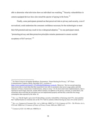 18
able to determine what television show an individual was watching.73
Security vulnerabilities in
camera-equipped devices have also raised the specter of spying in the home.74
Finally, some participants pointed out that perceived risks to privacy and security, even if
not realized, could undermine the consumer confidence necessary for the technologies to meet
their full potential and may result in less widespread adoption.75
As one participant stated,
“promoting privacy and data protection principles remains paramount to ensure societal
acceptance of IoT services.”76
73
See Dario Carluccio & Stephan Brinkhaus, Presentation: “Smart Hacking for Privacy,” 28th
Chaos
Communication Congress, Berlin, December 2011, available at
https://www.youtube.com/watch?v=YYe4SwQn2GE&feature=youtu.be. Moreover, “the two-second reporting
interval provides so much data that [the researchers] were able to accurately chart power usage spikes and lulls
indicative of times a homeowner would be home, asleep or away.” Id. (In most smart meter implementations, data is
reported at much longer intervals, usually fifteen minutes.) In addition to the privacy concerns, as noted above, the
researchers discovered that the encryption was not implemented properly and that they could alter the energy
consumption data reported by the meter. Id.
74
See, e.g., Fink & Segall, supra note 42 (describing a security vulnerability in Samsung smart TVs, since patched,
that “enabled hackers to remotely turn on the TVs’ built-in cameras without leaving any trace of it on the screen”).
75
See, e.g., Comment of Consumer Elec. Ass’n, #484 cmt. #00027 at 17-18; Comment of CTIA – The Wireless Ass’n,
#510 cmt. #00014 at 2; Comment of Future of Privacy Forum, #484 cmt. #00013 at 5.
76
Comment of GS1 US, #484 cmt. #00030 at 4.
 