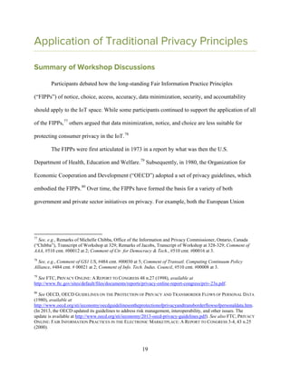 19
Application of Traditional Privacy Principles
Summary of Workshop Discussions
Participants debated how the long-standing Fair Information Practice Principles
(“FIPPs”) of notice, choice, access, accuracy, data minimization, security, and accountability
should apply to the IoT space. While some participants continued to support the application of all
of the FIPPs,77
others argued that data minimization, notice, and choice are less suitable for
protecting consumer privacy in the IoT.78
The FIPPs were first articulated in 1973 in a report by what was then the U.S.
Department of Health, Education and Welfare.79
Subsequently, in 1980, the Organization for
Economic Cooperation and Development (“OECD”) adopted a set of privacy guidelines, which
embodied the FIPPs.80
Over time, the FIPPs have formed the basis for a variety of both
government and private sector initiatives on privacy. For example, both the European Union
77
See, e.g., Remarks of Michelle Chibba, Office of the Information and Privacy Commissioner, Ontario, Canada
(“Chibba”), Transcript of Workshop at 329; Remarks of Jacobs, Transcript of Workshop at 328-329; Comment of
AAA, #510 cmt. #00012 at 2; Comment of Ctr. for Democracy & Tech., #510 cmt. #00016 at 3.
78
See, e.g., Comment of GS1 US, #484 cmt. #00030 at 5; Comment of Transatl. Computing Continuum Policy
Alliance, #484 cmt. # 00021 at 2; Comment of Info. Tech. Indus. Council, #510 cmt. #00008 at 3.
79
See FTC, PRIVACY ONLINE: A REPORT TO CONGRESS 48 n.27 (1998), available at
http://www.ftc.gov/sites/default/files/documents/reports/privacy-online-report-congress/priv-23a.pdf.
80
See OECD, OECD GUIDELINES ON THE PROTECTION OF PRIVACY AND TRANSBORDER FLOWS OF PERSONAL DATA
(1980), available at
http://www.oecd.org/sti/ieconomy/oecdguidelinesontheprotectionofprivacyandtransborderflowsofpersonaldata.htm.
(In 2013, the OECD updated its guidelines to address risk management, interoperability, and other issues. The
update is available at http://www.oecd.org/sti/ieconomy/2013-oecd-privacy-guidelines.pdf). See also FTC, PRIVACY
ONLINE: FAIR INFORMATION PRACTICES IN THE ELECTRONIC MARKETPLACE: A REPORT TO CONGRESS 3-4, 43 n.25
(2000).
 