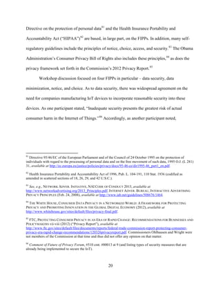 20
Directive on the protection of personal data81
and the Health Insurance Portability and
Accountability Act (“HIPAA”)82
are based, in large part, on the FIPPs. In addition, many self-
regulatory guidelines include the principles of notice, choice, access, and security.83
The Obama
Administration’s Consumer Privacy Bill of Rights also includes these principles,84
as does the
privacy framework set forth in the Commission’s 2012 Privacy Report.85
Workshop discussion focused on four FIPPs in particular – data security, data
minimization, notice, and choice. As to data security, there was widespread agreement on the
need for companies manufacturing IoT devices to incorporate reasonable security into these
devices. As one participant stated, “Inadequate security presents the greatest risk of actual
consumer harm in the Internet of Things.”86
Accordingly, as another participant noted,
81
Directive 95/46/EC of the European Parliament and of the Council of 24 October 1995 on the protection of
individuals with regard to the processing of personal data and on the free movement of such data, 1995 O.J. (L 281)
31, available at http://ec.europa.eu/justice/policies/privacy/docs/95-46-ce/dir1995-46_part1_en.pdf.
82
Health Insurance Portability and Accountability Act of 1996, Pub. L. 104-191, 110 Stat. 1936 (codified as
amended in scattered sections of 18, 26, 29, and 42 U.S.C.).
83
See, e.g., NETWORK ADVER. INITIATIVE, NAI CODE OF CONDUCT 2013, available at
http://www.networkadvertising.org/2013_Principles.pdf; INTERNET ADVER. BUREAU, INTERACTIVE ADVERTISING
PRIVACY PRINCIPLES (Feb. 24, 2008), available at http://www.iab.net/guidelines/508676/1464.
84
THE WHITE HOUSE, CONSUMER DATA PRIVACY IN A NETWORKED WORLD: A FRAMEWORK FOR PROTECTING
PRIVACY AND PROMOTING INNOVATION IN THE GLOBAL DIGITAL ECONOMY (2012), available at
http://www.whitehouse.gov/sites/default/files/privacy-final.pdf.
85
FTC, PROTECTING CONSUMER PRIVACY IN AN ERA OF RAPID CHANGE: RECOMMENDATIONS FOR BUSINESSES AND
POLICYMAKERS vii-viii (2012) (“Privacy Report”), available at
http://www.ftc.gov/sites/default/files/documents/reports/federal-trade-commission-report-protecting-consumer-
privacy-era-rapid-change-recommendations/120326privacyreport.pdf. Commissioners Ohlhausen and Wright were
not members of the Commission at that time and thus did not offer any opinion on that matter.
86
Comment of Future of Privacy Forum, #510 cmt. #00013 at 9 (and listing types of security measures that are
already being implemented to secure the IoT).
 