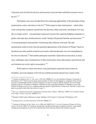 21
“[s]ecurity must be built into devices and networks to prevent harm and build consumer trust in
the IoT.” 87
Participants were more divided about the continuing applicability of the principles of data
minimization, notice, and choice to the IoT.88
With respect to data minimization – which refers
to the concept that companies should limit the data they collect and retain, and dispose of it once
they no longer need it – one participant expressed concerns that requiring fledgling companies to
predict what data they should minimize would “chok[e] off potential benefits and innovation.”89
A second participant cautioned that “[r]estricting data collection with rules like data
minimization could severely limit the potential opportunities of the Internet of Things” based on
beneficial uses that could be found for previously-collected data that were not contemplated at
the time of collection.90
Still another participant noted that “[d]ata-driven innovation, in many
ways, challenges many interpretations of data minimization where data purpose specification and
use limitation are overly rigid or prescriptive.”91
With respect to notice and choice, some participants expressed concern about its
feasibility, given the ubiquity of IoT devices and the persistent and pervasive nature of the
87
Comment of Infineon Tech. N. Am. Corp., #510 cmt. #00009 at 2; see also Remarks of Rogers, Transcript of
Workshop at 312 (“There are some pretty good examples out there of what happens to companies when security
becomes an afterthought and the cost that companies can incur in trying to fight the damage, the cost to brand
reputation, the loss of customer confidence. And there are also some great examples of companies, even in the
Internet of Things, as new as it is, companies that have gotten it right and they’ve done well. And they’ve gone on to
push out products where there have been no issues.”).
88
See, e.g., Comment of Transatl. Computing Continuum Policy Alliance, #484 cmt. # 00021 at 2; Comment of Info.
Tech. Indus. Council, #510 cmt. #00008 at 3-4.
89
Remarks of Dan Caprio, McKenna, Long & Aldridge, LLP (“Caprio”), Transcript of Workshop at 339.
90
Comment of Ctr. for Data Innovation, #510 cmt. #00002 at 3.
91
Comment of Software & Info. Indus. Ass’n, #484 cmt. #00025 at 6–7; see also Comment of Future of Privacy
Forum, #510 cmt. #00013 at 5 (purpose specification and data minimization as applied to the IoT “risks unduly
limiting the development of new services and the discoveries that may follow from valuable research”).
 