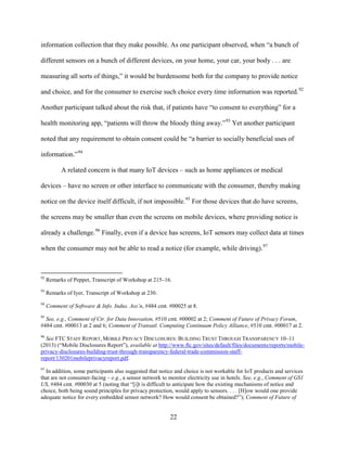 22
information collection that they make possible. As one participant observed, when “a bunch of
different sensors on a bunch of different devices, on your home, your car, your body . . . are
measuring all sorts of things,” it would be burdensome both for the company to provide notice
and choice, and for the consumer to exercise such choice every time information was reported.92
Another participant talked about the risk that, if patients have “to consent to everything” for a
health monitoring app, “patients will throw the bloody thing away.”93
Yet another participant
noted that any requirement to obtain consent could be “a barrier to socially beneficial uses of
information.”94
A related concern is that many IoT devices – such as home appliances or medical
devices – have no screen or other interface to communicate with the consumer, thereby making
notice on the device itself difficult, if not impossible.95
For those devices that do have screens,
the screens may be smaller than even the screens on mobile devices, where providing notice is
already a challenge.96
Finally, even if a device has screens, IoT sensors may collect data at times
when the consumer may not be able to read a notice (for example, while driving).97
92
Remarks of Peppet, Transcript of Workshop at 215–16.
93
Remarks of Iyer, Transcript of Workshop at 230.
94
Comment of Software & Info. Indus. Ass’n, #484 cmt. #00025 at 8.
95
See, e.g., Comment of Ctr. for Data Innovation, #510 cmt. #00002 at 2; Comment of Future of Privacy Forum,
#484 cmt. #00013 at 2 and 6; Comment of Transatl. Computing Continuum Policy Alliance, #510 cmt. #00017 at 2.
96
See FTC STAFF REPORT, MOBILE PRIVACY DISCLOSURES: BUILDING TRUST THROUGH TRANSPARENCY 10–11
(2013) (“Mobile Disclosures Report”), available at http://www.ftc.gov/sites/default/files/documents/reports/mobile-
privacy-disclosures-building-trust-through-transparency-federal-trade-commission-staff-
report/130201mobileprivacyreport.pdf.
97
In addition, some participants also suggested that notice and choice is not workable for IoT products and services
that are not consumer-facing – e.g., a sensor network to monitor electricity use in hotels. See, e.g., Comment of GS1
US, #484 cmt. #00030 at 5 (noting that “[i]t is difficult to anticipate how the existing mechanisms of notice and
choice, both being sound principles for privacy protection, would apply to sensors. . . . [H]ow would one provide
adequate notice for every embedded sensor network? How would consent be obtained?”); Comment of Future of
 