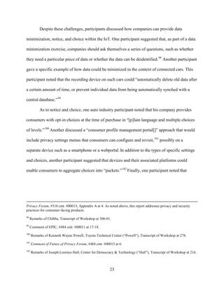 23
Despite these challenges, participants discussed how companies can provide data
minimization, notice, and choice within the IoT. One participant suggested that, as part of a data
minimization exercise, companies should ask themselves a series of questions, such as whether
they need a particular piece of data or whether the data can be deidentified.98
Another participant
gave a specific example of how data could be minimized in the context of connected cars. This
participant noted that the recording device on such cars could “automatically delete old data after
a certain amount of time, or prevent individual data from being automatically synched with a
central database.”99
As to notice and choice, one auto industry participant noted that his company provides
consumers with opt-in choices at the time of purchase in “[p]lain language and multiple choices
of levels.”100
Another discussed a “consumer profile management portal[]” approach that would
include privacy settings menus that consumers can configure and revisit,101
possibly on a
separate device such as a smartphone or a webportal. In addition to the types of specific settings
and choices, another participant suggested that devices and their associated platforms could
enable consumers to aggregate choices into “packets.”102
Finally, one participant noted that
Privacy Forum, #510 cmt. #00013, Appendix A at 4. As noted above, this report addresses privacy and security
practices for consumer-facing products.
98
Remarks of Chibba, Transcript of Workshop at 300-01.
99
Comment of EPIC, #484 cmt. #00011 at 17-18.
100
Remarks of Kenneth Wayne Powell, Toyota Technical Center (“Powell”), Transcript of Workshop at 278.
101
Comment of Future of Privacy Forum, #484 cmt. #00013 at 6.
102
Remarks of Joseph Lorenzo Hall, Center for Democracy & Technology (“Hall”), Transcript of Workshop at 216.
 