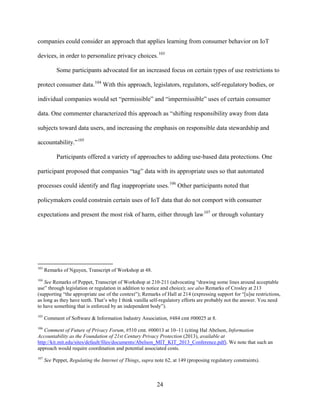 24
companies could consider an approach that applies learning from consumer behavior on IoT
devices, in order to personalize privacy choices.103
Some participants advocated for an increased focus on certain types of use restrictions to
protect consumer data.104
With this approach, legislators, regulators, self-regulatory bodies, or
individual companies would set “permissible” and “impermissible” uses of certain consumer
data. One commenter characterized this approach as “shifting responsibility away from data
subjects toward data users, and increasing the emphasis on responsible data stewardship and
accountability.”105
Participants offered a variety of approaches to adding use-based data protections. One
participant proposed that companies “tag” data with its appropriate uses so that automated
processes could identify and flag inappropriate uses.106
Other participants noted that
policymakers could constrain certain uses of IoT data that do not comport with consumer
expectations and present the most risk of harm, either through law107
or through voluntary
103
Remarks of Nguyen, Transcript of Workshop at 48.
104
See Remarks of Peppet, Transcript of Workshop at 210-211 (advocating “drawing some lines around acceptable
use” through legislation or regulation in addition to notice and choice); see also Remarks of Crosley at 213
(supporting “the appropriate use of the context”); Remarks of Hall at 214 (expressing support for “[u]se restrictions,
as long as they have teeth. That’s why I think vanilla self-regulatory efforts are probably not the answer. You need
to have something that is enforced by an independent body”).
105
Comment of Software & Information Industry Association, #484 cmt #00025 at 8.
106
Comment of Future of Privacy Forum, #510 cmt. #00013 at 10–11 (citing Hal Abelson, Information
Accountability as the Foundation of 21st Century Privacy Protection (2013), available at
http://kit.mit.edu/sites/default/files/documents/Abelson_MIT_KIT_2013_Conference.pdf). We note that such an
approach would require coordination and potential associated costs.
107
See Peppet, Regulating the Internet of Things, supra note 62, at 149 (proposing regulatory constraints).
 