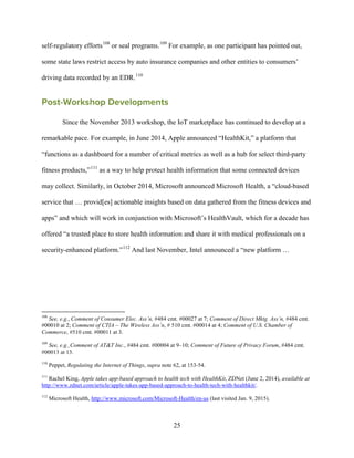 25
self-regulatory efforts108
or seal programs.109
For example, as one participant has pointed out,
some state laws restrict access by auto insurance companies and other entities to consumers’
driving data recorded by an EDR.110
Post-Workshop Developments
Since the November 2013 workshop, the IoT marketplace has continued to develop at a
remarkable pace. For example, in June 2014, Apple announced “HealthKit,” a platform that
“functions as a dashboard for a number of critical metrics as well as a hub for select third-party
fitness products,”111
as a way to help protect health information that some connected devices
may collect. Similarly, in October 2014, Microsoft announced Microsoft Health, a “cloud-based
service that … provid[es] actionable insights based on data gathered from the fitness devices and
apps” and which will work in conjunction with Microsoft’s HealthVault, which for a decade has
offered “a trusted place to store health information and share it with medical professionals on a
security-enhanced platform.”112
And last November, Intel announced a “new platform …
108
See, e.g., Comment of Consumer Elec. Ass’n, #484 cmt. #00027 at 7; Comment of Direct Mktg. Ass’n, #484 cmt.
#00010 at 2; Comment of CTIA – The Wireless Ass’n, # 510 cmt. #00014 at 4; Comment of U.S. Chamber of
Commerce, #510 cmt. #00011 at 3.
109
See, e.g.¸Comment of AT&T Inc., #484 cmt. #00004 at 9–10; Comment of Future of Privacy Forum, #484 cmt.
#00013 at 13.
110
Peppet, Regulating the Internet of Things, supra note 62, at 153-54.
111
Rachel King, Apple takes app-based approach to health tech with HealthKit, ZDNet (June 2, 2014), available at
http://www.zdnet.com/article/apple-takes-app-based-approach-to-health-tech-with-healthkit/.
112
Microsoft Health, http://www.microsoft.com/Microsoft-Health/en-us (last visited Jan. 9, 2015).
 