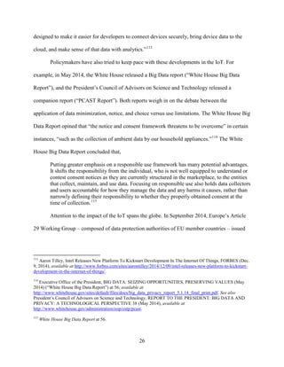26
designed to make it easier for developers to connect devices securely, bring device data to the
cloud, and make sense of that data with analytics.”113
Policymakers have also tried to keep pace with these developments in the IoT. For
example, in May 2014, the White House released a Big Data report (“White House Big Data
Report”), and the President’s Council of Advisors on Science and Technology released a
companion report (“PCAST Report”). Both reports weigh in on the debate between the
application of data minimization, notice, and choice versus use limitations. The White House Big
Data Report opined that “the notice and consent framework threatens to be overcome” in certain
instances, “such as the collection of ambient data by our household appliances.”114
The White
House Big Data Report concluded that,
Putting greater emphasis on a responsible use framework has many potential advantages.
It shifts the responsibility from the individual, who is not well equipped to understand or
contest consent notices as they are currently structured in the marketplace, to the entities
that collect, maintain, and use data. Focusing on responsible use also holds data collectors
and users accountable for how they manage the data and any harms it causes, rather than
narrowly defining their responsibility to whether they properly obtained consent at the
time of collection.115
Attention to the impact of the IoT spans the globe. In September 2014, Europe’s Article
29 Working Group – composed of data protection authorities of EU member countries – issued
113
Aaron Tilley, Intel Releases New Platform To Kickstart Development In The Internet Of Things, FORBES (Dec.
9, 2014), available at http://www.forbes.com/sites/aarontilley/2014/12/09/intel-releases-new-platform-to-kickstart-
development-in-the-internet-of-things/.
114
Executive Office of the President, BIG DATA: SEIZING OPPORTUNITIES, PRESERVING VALUES (May
2014) (“White House Big Data Report”) at 56, available at
http://www.whitehouse.gov/sites/default/files/docs/big_data_privacy_report_5.1.14_final_print.pdf. See also
President’s Council of Advisors on Science and Technology, REPORT TO THE PRESIDENT: BIG DATA AND
PRIVACY: A TECHNOLOGICAL PERSPECTIVE 38 (May 2014), available at
http://www.whitehouse.gov/administration/eop/ostp/pcast.
115
White House Big Data Report at 56.
 
