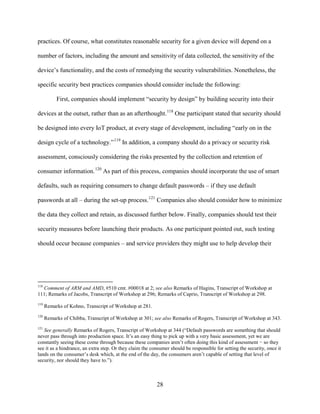 28
practices. Of course, what constitutes reasonable security for a given device will depend on a
number of factors, including the amount and sensitivity of data collected, the sensitivity of the
device’s functionality, and the costs of remedying the security vulnerabilities. Nonetheless, the
specific security best practices companies should consider include the following:
First, companies should implement “security by design” by building security into their
devices at the outset, rather than as an afterthought.118
One participant stated that security should
be designed into every IoT product, at every stage of development, including “early on in the
design cycle of a technology.”119
In addition, a company should do a privacy or security risk
assessment, consciously considering the risks presented by the collection and retention of
consumer information.120
As part of this process, companies should incorporate the use of smart
defaults, such as requiring consumers to change default passwords – if they use default
passwords at all – during the set-up process.121
Companies also should consider how to minimize
the data they collect and retain, as discussed further below. Finally, companies should test their
security measures before launching their products. As one participant pointed out, such testing
should occur because companies – and service providers they might use to help develop their
118
Comment of ARM and AMD, #510 cmt. #00018 at 2; see also Remarks of Hagins, Transcript of Workshop at
111; Remarks of Jacobs, Transcript of Workshop at 296; Remarks of Caprio, Transcript of Workshop at 298.
119
Remarks of Kohno, Transcript of Workshop at 281.
120
Remarks of Chibba, Transcript of Workshop at 301; see also Remarks of Rogers, Transcript of Workshop at 343.
121
See generally Remarks of Rogers, Transcript of Workshop at 344 (“Default passwords are something that should
never pass through into production space. It’s an easy thing to pick up with a very basic assessment, yet we are
constantly seeing these come through because these companies aren’t often doing this kind of assessment − so they
see it as a hindrance, an extra step. Or they claim the consumer should be responsible for setting the security, once it
lands on the consumer’s desk which, at the end of the day, the consumers aren’t capable of setting that level of
security, nor should they have to.”).
 