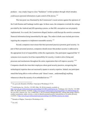 29
products – may simply forget to close “backdoors” in their products through which intruders
could access personal information or gain control of the device.122
This last point was illustrated by the Commission’s recent actions against the operators of
the Credit Karma and Fandango mobile apps. In these cases, the companies overrode the settings
provided by the Android and iOS operating systems, so that SSL encryption was not properly
implemented. As a result, the Commission alleged, hackers could decrypt the sensitive consumer
financial information being transmitted by the apps. The orders in both cases include provisions
requiring the companies to implement reasonable security.123
Second, companies must ensure that their personnel practices promote good security. As
part of their personnel practices, companies should ensure that product security is addressed at
the appropriate level of responsibility within the organization. One participant suggested that “if
someone at an executive level has responsibility for security, it tends to drive hiring and
processes and mechanisms throughout the entire organization that will improve security.”124
Companies should also train their employees about good security practices, recognizing that
technological expertise does not necessarily equate to security expertise. Indeed, one participant
stated that being able to write software code “doesn’t mean…understand[ing] anything
whatsoever about the security of an embedded device.”125
122
See generally Remarks of Heffner, Transcript of Workshop at 73-74.
123
Credit Karma, Inc., File No. 132-3091 (Mar. 28, 2014) (consent), available at
http://www.ftc.gov/enforcement/cases-proceedings/132-3091/credit-karma-inc; Fandango, LLC, File No. 132-3089
(Mar. 28, 2014) (consent), available at http://www.ftc.gov/enforcement/cases-proceedings/132-3089/fandango-llc.
See also HTC America, Inc., No. C-4406 (July 2, 2013) (consent) (alleging that HTC, among other things, failed to
conduct assessments, audits, reviews, or tests to identify potential security vulnerabilities in its mobile devices),
available at http://www.ftc.gov/enforcement/cases-proceedings/122-3049/htc-america-inc-matter.
124
Remarks of Hagins, Transcript of Workshop at 110.
125
Id. at 92.
 