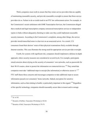 30
Third, companies must work to ensure that they retain service providers that are capable
of maintaining reasonable security, and provide reasonable oversight to ensure that those service
providers do so. Failure to do so could result in an FTC law enforcement action. For example, in
the Commission’s recent settlement with GMR Transcription Services, the Commission alleged
that a medical and legal transcription company outsourced transcription services to independent
typists in India without adequately checking to make sure they could implement reasonable
security measures. According to the Commission’s complaint, among other things, the service
provider stored transcribed notes in clear text on an unsecured server. As a result, U.S.
consumers found their doctors’ notes of their physical examinations freely available through
Internet searches. This case illustrates the strong need for appropriate service provider oversight.
Fourth, for systems with significant risk, companies should implement a defense-in-depth
approach, where security measures are considered at several levels. For example, participants
raised concerns about relying on the security of consumers’ own networks, such as passwords for
their Wi-Fi routers, alone to protect the information on connected devices.126
They noted that
companies must take “additional steps to encrypt [the information] or otherwise secure it.”127
FTC staff shares these concerns and encourages companies to take additional steps to secure
information passed over consumers’ home networks. Indeed, encryption for sensitive
information, such as that relating to health, is particularly important in this regard.128
Regardless
of the specific technology, companies should reasonably secure data in transit and in storage.
126
Id. at 102.
127
Remarks of Heffner, Transcript of Workshop at 102-03.
128
Remarks of Hall, Transcript of Workshop at 178-79.
 