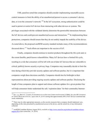 31
Fifth, panelists noted that companies should consider implementing reasonable access
control measures to limit the ability of an unauthorized person to access a consumer’s device,
data, or even the consumer’s network.129
In the IoT ecosystem, strong authentication could be
used to permit or restrict IoT devices from interacting with other devices or systems. The
privileges associated with the validated identity determine the permissible interactions between
the IoT devices and could prevent unauthorized access and interactions.130
In implementing these
protections, companies should ensure that they do not unduly impede the usability of the device.
As noted above, the proposed oneM2M security standard includes many of the recommendations
discussed above.131
Such efforts are important to the success of IoT.
Finally, companies should continue to monitor products throughout the life cycle and, to
the extent feasible, patch known vulnerabilities. Many IoT devices have a limited life cycle,
resulting in a risk that consumers will be left with out-of-date IoT devices that are vulnerable to
critical, publicly known security or privacy bugs. Companies may reasonably decide to limit the
time during which they provide security updates and software patches, but it is important that
companies weigh these decisions carefully. Companies should also be forthright in their
representations about providing ongoing security updates and software patches. Disclosing the
length of time companies plan to support and release software updates for a given product line
will help consumers better understand the safe ‘expiration dates’ for their commodity Internet-
129
See, e.g., BRETT C. TJADEN, FUNDAMENTALS OF SECURE COMPUTER SYSTEMS 5 (2004). See also HP, INTERNET
OF THINGS RESEARCH STUDY, supra note 41, at 4-5 (noting that approximately 60% of IoT devices examined had
weak credentials).
130
There may be other appropriate measures, as the security measures that a company should implement vary,
depending on the risks presented by unauthorized access to the device, and the sensitivity of any information
collected.
131
oneM2M Candidate Release August 2014, available at http://www.onem2m.org/technical/candidate-release-
august-2014 (last visited Dec. 19, 2014).
 
