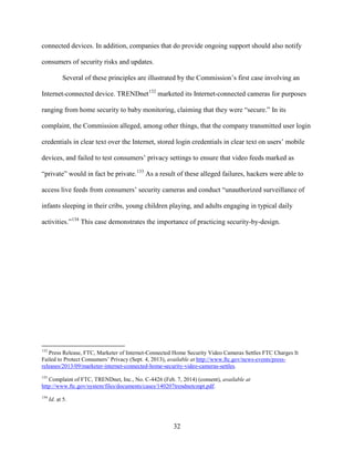 32
connected devices. In addition, companies that do provide ongoing support should also notify
consumers of security risks and updates.
Several of these principles are illustrated by the Commission’s first case involving an
Internet-connected device. TRENDnet132
marketed its Internet-connected cameras for purposes
ranging from home security to baby monitoring, claiming that they were “secure.” In its
complaint, the Commission alleged, among other things, that the company transmitted user login
credentials in clear text over the Internet, stored login credentials in clear text on users’ mobile
devices, and failed to test consumers’ privacy settings to ensure that video feeds marked as
“private” would in fact be private.133
As a result of these alleged failures, hackers were able to
access live feeds from consumers’ security cameras and conduct “unauthorized surveillance of
infants sleeping in their cribs, young children playing, and adults engaging in typical daily
activities.”134
This case demonstrates the importance of practicing security-by-design.
132
Press Release, FTC, Marketer of Internet-Connected Home Security Video Cameras Settles FTC Charges It
Failed to Protect Consumers’ Privacy (Sept. 4, 2013), available at http://www.ftc.gov/news-events/press-
releases/2013/09/marketer-internet-connected-home-security-video-cameras-settles.
133
Complaint of FTC, TRENDnet, Inc., No. C-4426 (Feb. 7, 2014) (consent), available at
http://www.ftc.gov/system/files/documents/cases/140207trendnetcmpt.pdf.
134
Id. at 5.
 