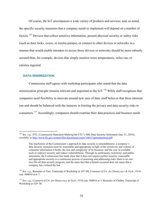 33
Of course, the IoT encompasses a wide variety of products and services, and, as noted,
the specific security measures that a company needs to implement will depend on a number of
factors.135
Devices that collect sensitive information, present physical security or safety risks
(such as door locks, ovens, or insulin pumps), or connect to other devices or networks in a
manner that would enable intruders to access those devices or networks should be more robustly
secured than, for example, devices that simply monitor room temperatures, miles run, or
calories ingested.
DATA MINIMIZATION
Commission staff agrees with workshop participants who stated that the data
minimization principle remains relevant and important to the IoT.136
While staff recognizes that
companies need flexibility to innovate around new uses of data, staff believes that these interests
can and should be balanced with the interests in limiting the privacy and data security risks to
consumers.137
Accordingly, companies should examine their data practices and business needs
135
See, e.g., FTC, Commission Statement Marking the FTC’s 50th Data Security Settlement (Jan. 31, 2014),
available at http://www.ftc.gov/system/files/documents/cases/140131gmrstatement.pdf:
The touchstone of the Commission’s approach to data security is reasonableness: a company’s
data security measures must be reasonable and appropriate in light of the sensitivity and volume of
consumer information it holds, the size and complexity of its business, and the cost of available
tools to improve security and reduce vulnerabilities. Through its settlements, testimony, and public
statements, the Commission has made clear that it does not require perfect security; reasonable
and appropriate security is a continuous process of assessing and addressing risks; there is no one-
size-fits-all data security program; and the mere fact that a breach occurred does not mean that a
company has violated the law.
136
See, e.g., Remarks of Tien, Transcript of Workshop at 107–08; Comment of Ctr. for Democracy & Tech., #510
cmt. #00016 at 6–7.
137
See, e.g., Comment of Ctr. for Democracy & Tech., #510 cmt. #00016 at 3; Remarks of Chibba, Transcript of
Workshop at 329–30.
 