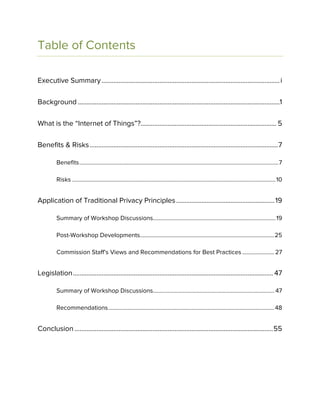 Table of Contents
Executive Summary.........................................................................................................i
Background .......................................................................................................................1
What is the “Internet of Things”?................................................................................ 5
Benefits & Risks...............................................................................................................7
Benefits..........................................................................................................................................7
Risks .............................................................................................................................................10
Application of Traditional Privacy Principles..........................................................19
Summary of Workshop Discussions.....................................................................................19
Post-Workshop Developments.............................................................................................25
Commission Staff’s Views and Recommendations for Best Practices ...................... 27
Legislation...................................................................................................................... 47
Summary of Workshop Discussions.................................................................................... 47
Recommendations...................................................................................................................48
Conclusion .....................................................................................................................55
 