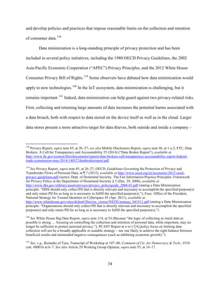 34
and develop policies and practices that impose reasonable limits on the collection and retention
of consumer data.138
Data minimization is a long-standing principle of privacy protection and has been
included in several policy initiatives, including the 1980 OECD Privacy Guidelines, the 2002
Asia-Pacific Economic Cooperation (“APEC”) Privacy Principles, and the 2012 White House
Consumer Privacy Bill of Rights.139
Some observers have debated how data minimization would
apply to new technologies.140
In the IoT ecosystem, data minimization is challenging, but it
remains important.141
Indeed, data minimization can help guard against two privacy-related risks.
First, collecting and retaining large amounts of data increases the potential harms associated with
a data breach, both with respect to data stored on the device itself as well as in the cloud. Larger
data stores present a more attractive target for data thieves, both outside and inside a company –
138
Privacy Report, supra note 85, at 26–27; see also Mobile Disclosures Report, supra note 96, at 1 n.2; FTC, Data
Brokers: A Call for Transparency and Accountability 55 (2014) (“Data Broker Report”), available at
http://www.ftc.gov/system/files/documents/reports/data-brokers-call-transparency-accountability-report-federal-
trade-commission-may-2014/140527databrokerreport.pdf.
139
See Privacy Report, supra note 85, at 26–27; OECD, Guidelines Governing the Protection of Privacy and
Transborder Flows of Personal Data, at ¶ 7 (2013), available at http://www.oecd.org/sti/ieconomy/2013-oecd-
privacy-guidelines.pdf (same); Dept. of Homeland Security, The Fair Information Practice Principles: Framework
for Privacy Policy at the Department of Homeland Security § 5 (Dec. 29, 2008), available at
http://www.dhs.gov/xlibrary/assets/privacy/privacy_policyguide_2008-01.pdf (stating a Data Minimization
principle: “DHS should only collect PII that is directly relevant and necessary to accomplish the specified purpose(s)
and only retain PII for as long as is necessary to fulfill the specified purpose(s).”); Exec. Office of the President,
National Strategy for Trusted Identities in Cyberspace 45 (Apr. 2011), available at
http://www.whitehouse.gov/sites/default/files/rss_viewer/NSTICstrategy_041511.pdf (stating a Data Minimization
principle: “Organizations should only collect PII that is directly relevant and necessary to accomplish the specified
purpose(s) and only retain PII for as long as is necessary to fulfill the specified purpose(s).”).
140
See White House Big Data Report, supra note 114, at 54 (Because “the logic of collecting as much data as
possible is strong … focusing on controlling the collection and retention of personal data, while important, may no
longer be sufficient to protect personal privacy.”); PCAST Report at x-xi (“[A] policy focus on limiting data
collection will not be a broadly applicable or scalable strategy – nor one likely to achieve the right balance between
beneficial results and unintended negative consequences (such as inhibiting economic growth).”).
141
See, e.g., Remarks of Tien, Transcript of Workshop at 107–08; Comment of Ctr. for Democracy & Tech., #510
cmt. #00016 at 6–7. See also Article 29 Working Group Opinion, supra note 55, at 16–17.
 