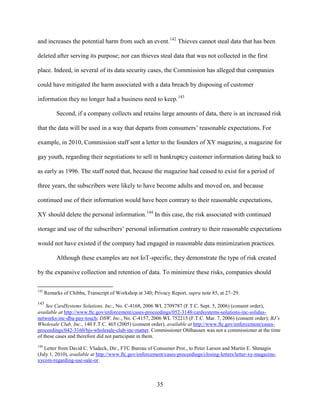 35
and increases the potential harm from such an event.142
Thieves cannot steal data that has been
deleted after serving its purpose; nor can thieves steal data that was not collected in the first
place. Indeed, in several of its data security cases, the Commission has alleged that companies
could have mitigated the harm associated with a data breach by disposing of customer
information they no longer had a business need to keep.143
Second, if a company collects and retains large amounts of data, there is an increased risk
that the data will be used in a way that departs from consumers’ reasonable expectations. For
example, in 2010, Commission staff sent a letter to the founders of XY magazine, a magazine for
gay youth, regarding their negotiations to sell in bankruptcy customer information dating back to
as early as 1996. The staff noted that, because the magazine had ceased to exist for a period of
three years, the subscribers were likely to have become adults and moved on, and because
continued use of their information would have been contrary to their reasonable expectations,
XY should delete the personal information.144
In this case, the risk associated with continued
storage and use of the subscribers’ personal information contrary to their reasonable expectations
would not have existed if the company had engaged in reasonable data minimization practices.
Although these examples are not IoT-specific, they demonstrate the type of risk created
by the expansive collection and retention of data. To minimize these risks, companies should
142
Remarks of Chibba, Transcript of Workshop at 340; Privacy Report, supra note 85, at 27–29.
143
See CardSystems Solutions, Inc., No. C-4168, 2006 WL 2709787 (F.T.C. Sept. 5, 2006) (consent order),
available at http://www.ftc.gov/enforcement/cases-proceedings/052-3148/cardsystems-solutions-inc-solidus-
networks-inc-dba-pay-touch; DSW, Inc., No. C-4157, 2006 WL 752215 (F.T.C. Mar. 7, 2006) (consent order); BJ’s
Wholesale Club, Inc., 140 F.T.C. 465 (2005) (consent order), available at http://www.ftc.gov/enforcement/cases-
proceedings/042-3160/bjs-wholesale-club-inc-matter. Commissioner Ohlhausen was not a commissioner at the time
of these cases and therefore did not participate in them.
144
Letter from David C. Vladeck, Dir., FTC Bureau of Consumer Prot., to Peter Larson and Martin E. Shmagin
(July 1, 2010), available at http://www.ftc.gov/enforcement/cases-proceedings/closing-letters/letter-xy-magazine-
xycom-regarding-use-sale-or.
 