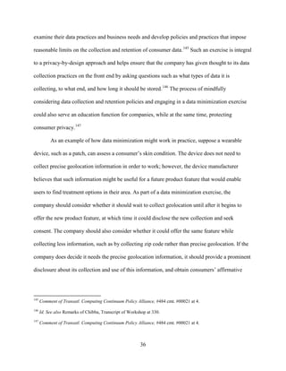 36
examine their data practices and business needs and develop policies and practices that impose
reasonable limits on the collection and retention of consumer data.145
Such an exercise is integral
to a privacy-by-design approach and helps ensure that the company has given thought to its data
collection practices on the front end by asking questions such as what types of data it is
collecting, to what end, and how long it should be stored.146
The process of mindfully
considering data collection and retention policies and engaging in a data minimization exercise
could also serve an education function for companies, while at the same time, protecting
consumer privacy.147
As an example of how data minimization might work in practice, suppose a wearable
device, such as a patch, can assess a consumer’s skin condition. The device does not need to
collect precise geolocation information in order to work; however, the device manufacturer
believes that such information might be useful for a future product feature that would enable
users to find treatment options in their area. As part of a data minimization exercise, the
company should consider whether it should wait to collect geolocation until after it begins to
offer the new product feature, at which time it could disclose the new collection and seek
consent. The company should also consider whether it could offer the same feature while
collecting less information, such as by collecting zip code rather than precise geolocation. If the
company does decide it needs the precise geolocation information, it should provide a prominent
disclosure about its collection and use of this information, and obtain consumers’ affirmative
145
Comment of Transatl. Computing Continuum Policy Alliance, #484 cmt. #00021 at 4.
146
Id. See also Remarks of Chibba, Transcript of Workshop at 330.
147
Comment of Transatl. Computing Continuum Policy Alliance, #484 cmt. #00021 at 4.
 