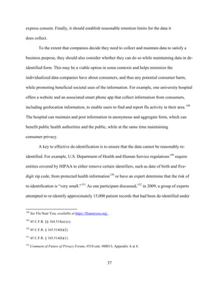 37
express consent. Finally, it should establish reasonable retention limits for the data it
does collect.
To the extent that companies decide they need to collect and maintain data to satisfy a
business purpose, they should also consider whether they can do so while maintaining data in de-
identified form. This may be a viable option in some contexts and helps minimize the
individualized data companies have about consumers, and thus any potential consumer harm,
while promoting beneficial societal uses of the information. For example, one university hospital
offers a website and an associated smart phone app that collect information from consumers,
including geolocation information, to enable users to find and report flu activity in their area.148
The hospital can maintain and post information in anonymous and aggregate form, which can
benefit public health authorities and the public, while at the same time maintaining
consumer privacy.
A key to effective de-identification is to ensure that the data cannot be reasonably re-
identified. For example, U.S. Department of Health and Human Service regulations149
require
entities covered by HIPAA to either remove certain identifiers, such as date of birth and five-
digit zip code, from protected health information150
or have an expert determine that the risk of
re-identification is “very small.”151
As one participant discussed,152
in 2009, a group of experts
attempted to re-identify approximately 15,000 patient records that had been de-identified under
148
See Flu Near You, available at https://flunearyou.org/.
149
45 C.F.R. §§ 164.514(a)-(c).
150
45 C.F.R. § 165.514(b)(2).
151
45 C.F.R. § 165.514(b)(1).
152
Comment of Future of Privacy Forum, #510 cmt. #00013, Appendix A at 8.
 