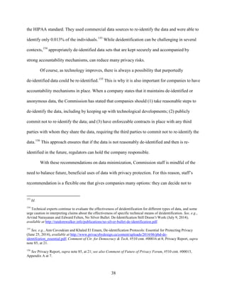 38
the HIPAA standard. They used commercial data sources to re-identify the data and were able to
identify only 0.013% of the individuals.153
While deidentification can be challenging in several
contexts,154
appropriately de-identified data sets that are kept securely and accompanied by
strong accountability mechanisms, can reduce many privacy risks.
Of course, as technology improves, there is always a possibility that purportedly
de-identified data could be re-identified.155
This is why it is also important for companies to have
accountability mechanisms in place. When a company states that it maintains de-identified or
anonymous data, the Commission has stated that companies should (1) take reasonable steps to
de-identify the data, including by keeping up with technological developments; (2) publicly
commit not to re-identify the data; and (3) have enforceable contracts in place with any third
parties with whom they share the data, requiring the third parties to commit not to re-identify the
data.156
This approach ensures that if the data is not reasonably de-identified and then is re-
identified in the future, regulators can hold the company responsible.
With these recommendations on data minimization, Commission staff is mindful of the
need to balance future, beneficial uses of data with privacy protection. For this reason, staff’s
recommendation is a flexible one that gives companies many options: they can decide not to
153
Id.
154
Technical experts continue to evaluate the effectiveness of deidentification for different types of data, and some
urge caution in interpreting claims about the effectiveness of specific technical means of deidentification. See, e.g.,
Arvind Narayanan and Edward Felten, No Silver Bullet: De-Identification Still Doesn’t Work (July 9, 2014),
available at http://randomwalker.info/publications/no-silver-bullet-de-identification.pdf.
155
See, e.g., Ann Cavoukian and Khaled El Emam, De-identification Protocols: Essential for Protecting Privacy
(June 25, 2014), available at http://www.privacybydesign.ca/content/uploads/2014/06/pbd-de-
identifcation_essential.pdf; Comment of Ctr. for Democracy & Tech, #510 cmt. #00016 at 8; Privacy Report, supra
note 85, at 21.
156
See Privacy Report, supra note 85, at 21; see also Comment of Future of Privacy Forum, #510 cmt. #00013,
Appendix A at 7.
 