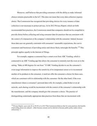 40
Moreover, staff believes that providing consumers with the ability to make informed
choices remains practicable in the IoT. This does not mean that every data collection requires
choice. The Commission has recognized that providing choices for every instance of data
collection is not necessary to protect privacy. In its 2012 Privacy Report, which set forth
recommended best practices, the Commission stated that companies should not be compelled to
provide choice before collecting and using consumer data for practices that are consistent with
the context of a transaction or the company’s relationship with the consumer. Indeed, because
these data uses are generally consistent with consumers’ reasonable expectations, the cost to
consumers and businesses of providing notice and choice likely outweighs the benefits.160
This
principle applies equally to the Internet of Things.
For example, suppose a consumer buys a smart oven from ABC Vending, which is
connected to an ABC Vending app that allows the consumer to remotely turn the oven on to the
setting, “Bake at 400 degrees for one hour.” If ABC Vending decides to use the consumer’s
oven-usage information to improve the sensitivity of its temperature sensor or to recommend
another of its products to the consumer, it need not offer the consumer a choice for these uses,
which are consistent with its relationship with the consumer. On the other hand, if the oven
manufacturer shares a consumer’s personal data with, for example, a data broker or an ad
network, such sharing would be inconsistent with the context of the consumer’s relationship with
the manufacturer, and the company should give the consumer a choice. The practice of
distinguishing contextually appropriate data practices from those that are inconsistent with
160
Privacy Report, supra note 85, at 38-39; id. at 38 (“The Commission believes that for some practices, the benefits
of providing choice are reduced – either because consent can be inferred or because public policy makes choice
unnecessary.”).
 