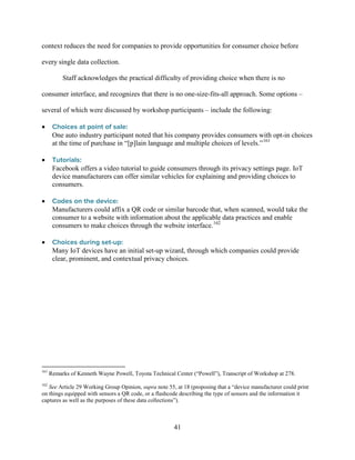41
context reduces the need for companies to provide opportunities for consumer choice before
every single data collection.
Staff acknowledges the practical difficulty of providing choice when there is no
consumer interface, and recognizes that there is no one-size-fits-all approach. Some options –
several of which were discussed by workshop participants – include the following:
• Choices at point of sale:
One auto industry participant noted that his company provides consumers with opt-in choices
at the time of purchase in “[p]lain language and multiple choices of levels.”161
• Tutorials:
Facebook offers a video tutorial to guide consumers through its privacy settings page. IoT
device manufacturers can offer similar vehicles for explaining and providing choices to
consumers.
• Codes on the device:
Manufacturers could affix a QR code or similar barcode that, when scanned, would take the
consumer to a website with information about the applicable data practices and enable
consumers to make choices through the website interface.162
• Choices during set-up:
Many IoT devices have an initial set-up wizard, through which companies could provide
clear, prominent, and contextual privacy choices.
161
Remarks of Kenneth Wayne Powell, Toyota Technical Center (“Powell”), Transcript of Workshop at 278.
162
See Article 29 Working Group Opinion, supra note 55, at 18 (proposing that a “device manufacturer could print
on things equipped with sensors a QR code, or a flashcode describing the type of sensors and the information it
captures as well as the purposes of these data collections”).
 