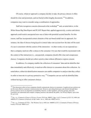 43
Of course, whatever approach a company decides to take, the privacy choices it offers
should be clear and prominent, and not buried within lengthy documents.168
In addition,
companies may want to consider using a combination of approaches.
Staff also recognizes concerns discussed at the workshop169
and, as noted above, in the
White House Big Data Report and PCAST Report that, applied aggressively, a notice and choice
approach could restrict unexpected new uses of data with potential societal benefits. For this
reason, staff has incorporated certain elements of the use-based model into its approach. For
instance, the idea of choices being keyed to context takes into account how the data will be used:
if a use is consistent with the context of the interaction – in other words, it is an expected use –
then a company need not offer a choice to the consumer. For uses that would be inconsistent with
the context of the interaction (i.e., unexpected), companies should offer clear and conspicuous
choices. Companies should not collect sensitive data without affirmative express consent.
In addition, if a company enables the collection of consumers’ data and de-identifies that
data immediately and effectively, it need not offer choices to consumers about this collection. As
noted above, robust de-identification measures can enable companies to analyze data they collect
in order to innovate in a privacy-protective way.170
Companies can use such de-identified data
without having to offer consumers choices.
168
This discussion refers to how companies should communicate choices to consumers. Lengthy privacy policies are
not the most effective consumer communication tool. However, providing disclosures and choices through these
privacy policies serves an important accountability function, so that regulators, advocacy groups, and some
consumers can understand and compare company practices and educate the public. See Privacy Report, supra note
85, at 61-64.
169
See, e.g., Comment of Future of Privacy Forum, #510 cmt. #00013, App. A at 9; Comment of GS1 US, #484 cmt.
#00030 at 5; Comment of Software & Info. Indus. Ass’n., #484 cmt. #00025 at 6-9.
170
See, e.g., Comment of CTIA – The Wireless Ass’n, #484 cmt. #00009 at 10-11; Comment of Future of Privacy
Forum, #510 cmt. #00013 at 5.
 