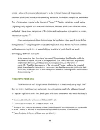 48
neutral – along with consumer education serve as the preferred framework for protecting
consumer privacy and security while enhancing innovation, investment, competition, and the free
flow of information essential to the Internet of Things.”183
Another participant agreed, stating
“[s]elf-regulatory regimes have worked well to ensure consumer privacy and foster innovation,
and industry has a strong track record of developing and implementing best practices to protect
information security.”184
Other participants noted that the time is ripe for legislation, either specific to the IoT or
more generally.185
One participant who called for legislation noted that the “explosion of fitness
and health monitoring devices is no doubt highly beneficial to public health and worth
encouraging,” but went on to state:
At the same time, data from these Internet of Things devices should not be usable by
insurers to set health, life, car, or other premiums. Nor should these data migrate into
employment decisions, credit decisions, housing decisions, or other areas of
public life. To aid the development of the Internet of Things—and reap the potential
public health benefits these devices can create—we should reassure the public that their
health data will not be used to draw unexpected inferences or incorporated into economic
decisionmaking.186
Recommendations
The Commission staff recognizes that this industry is in its relatively early stages. Staff
does not believe that the privacy and security risks, though real, need to be addressed through
IoT-specific legislation at this time. Staff agrees with those commenters who stated that there is
183
Comment of U.S. Chamber of Commerce, #510 cmt. #00011 at 3.
184
Comment of Consumer Elec. Ass’n, #484 cmt. #00027 at 18.
185
Remarks of Hall, Transcript of Workshop at 180-81 (supporting baseline privacy legislation); see also Remarks
of Jacobs, Transcript of Workshop at 360 (emphasizing importance of enforcement “in the meantime”).
186
Peppet, Regulating the Internet of Things, supra note 62, at 151.
 
