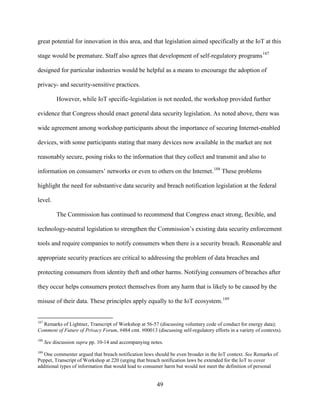 49
great potential for innovation in this area, and that legislation aimed specifically at the IoT at this
stage would be premature. Staff also agrees that development of self-regulatory programs187
designed for particular industries would be helpful as a means to encourage the adoption of
privacy- and security-sensitive practices.
However, while IoT specific-legislation is not needed, the workshop provided further
evidence that Congress should enact general data security legislation. As noted above, there was
wide agreement among workshop participants about the importance of securing Internet-enabled
devices, with some participants stating that many devices now available in the market are not
reasonably secure, posing risks to the information that they collect and transmit and also to
information on consumers’ networks or even to others on the Internet.188
These problems
highlight the need for substantive data security and breach notification legislation at the federal
level.
The Commission has continued to recommend that Congress enact strong, flexible, and
technology-neutral legislation to strengthen the Commission’s existing data security enforcement
tools and require companies to notify consumers when there is a security breach. Reasonable and
appropriate security practices are critical to addressing the problem of data breaches and
protecting consumers from identity theft and other harms. Notifying consumers of breaches after
they occur helps consumers protect themselves from any harm that is likely to be caused by the
misuse of their data. These principles apply equally to the IoT ecosystem.189
187
Remarks of Lightner, Transcript of Workshop at 56-57 (discussing voluntary code of conduct for energy data);
Comment of Future of Privacy Forum, #484 cmt. #00013 (discussing self-regulatory efforts in a variety of contexts).
188
See discussion supra pp. 10-14 and accompanying notes.
189
One commenter argued that breach notification laws should be even broader in the IoT context. See Remarks of
Peppet, Transcript of Workshop at 220 (urging that breach notification laws be extended for the IoT to cover
additional types of information that would lead to consumer harm but would not meet the definition of personal
 