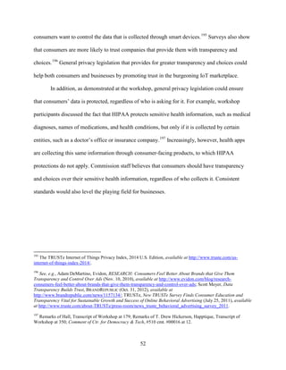 52
consumers want to control the data that is collected through smart devices.195
Surveys also show
that consumers are more likely to trust companies that provide them with transparency and
choices.196
General privacy legislation that provides for greater transparency and choices could
help both consumers and businesses by promoting trust in the burgeoning IoT marketplace.
In addition, as demonstrated at the workshop, general privacy legislation could ensure
that consumers’ data is protected, regardless of who is asking for it. For example, workshop
participants discussed the fact that HIPAA protects sensitive health information, such as medical
diagnoses, names of medications, and health conditions, but only if it is collected by certain
entities, such as a doctor’s office or insurance company.197
Increasingly, however, health apps
are collecting this same information through consumer-facing products, to which HIPAA
protections do not apply. Commission staff believes that consumers should have transparency
and choices over their sensitive health information, regardless of who collects it. Consistent
standards would also level the playing field for businesses.
195
The TRUSTe Internet of Things Privacy Index, 2014 U.S. Edition, available at http://www.truste.com/us-
internet-of-things-index-2014/.
196
See, e.g., Adam DeMartino, Evidon, RESEARCH: Consumers Feel Better About Brands that Give Them
Transparency and Control Over Ads (Nov. 10, 2010), available at http://www.evidon.com/blog/research-
consumers-feel-better-about-brands-that-give-them-transparency-and-control-over-ads; Scott Meyer, Data
Transparency Builds Trust, BRANDREPUBLIC (Oct. 31, 2012), available at
http://www.brandrepublic.com/news/1157134/; TRUSTe, New TRUSTe Survey Finds Consumer Education and
Transparency Vital for Sustainable Growth and Success of Online Behavioral Advertising (July 25, 2011), available
at http://www.truste.com/about-TRUSTe/press-room/news_truste_behavioral_advertising_survey_2011.
197
Remarks of Hall, Transcript of Workshop at 179; Remarks of T. Drew Hickerson, Happtique, Transcript of
Workshop at 350; Comment of Ctr. for Democracy & Tech, #510 cmt. #00016 at 12.
 