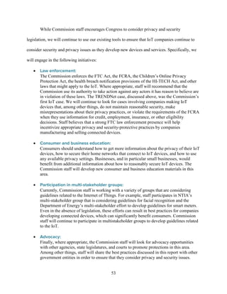 53
While Commission staff encourages Congress to consider privacy and security
legislation, we will continue to use our existing tools to ensure that IoT companies continue to
consider security and privacy issues as they develop new devices and services. Specifically, we
will engage in the following initiatives:
• Law enforcement:
The Commission enforces the FTC Act, the FCRA, the Children’s Online Privacy
Protection Act, the health breach notification provisions of the HI-TECH Act, and other
laws that might apply to the IoT. Where appropriate, staff will recommend that the
Commission use its authority to take action against any actors it has reason to believe are
in violation of these laws. The TRENDNet case, discussed above, was the Commission’s
first IoT case. We will continue to look for cases involving companies making IoT
devices that, among other things, do not maintain reasonable security, make
misrepresentations about their privacy practices, or violate the requirements of the FCRA
when they use information for credit, employment, insurance, or other eligibility
decisions. Staff believes that a strong FTC law enforcement presence will help
incentivize appropriate privacy and security-protective practices by companies
manufacturing and selling connected devices.
• Consumer and business education:
Consumers should understand how to get more information about the privacy of their IoT
devices, how to secure their home networks that connect to IoT devices, and how to use
any available privacy settings. Businesses, and in particular small businesses, would
benefit from additional information about how to reasonably secure IoT devices. The
Commission staff will develop new consumer and business education materials in this
area.
• Participation in multi-stakeholder groups:
Currently, Commission staff is working with a variety of groups that are considering
guidelines related to the Internet of Things. For example, staff participates in NTIA’s
multi-stakeholder group that is considering guidelines for facial recognition and the
Department of Energy’s multi-stakeholder effort to develop guidelines for smart meters.
Even in the absence of legislation, these efforts can result in best practices for companies
developing connected devices, which can significantly benefit consumers. Commission
staff will continue to participate in multistakeholder groups to develop guidelines related
to the IoT.
• Advocacy:
Finally, where appropriate, the Commission staff will look for advocacy opportunities
with other agencies, state legislatures, and courts to promote protections in this area.
Among other things, staff will share the best practices discussed in this report with other
government entities in order to ensure that they consider privacy and security issues.
 