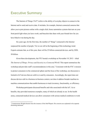 i
Executive Summary
The Internet of Things (“IoT”) refers to the ability of everyday objects to connect to the
Internet and to send and receive data. It includes, for example, Internet-connected cameras that
allow you to post pictures online with a single click; home automation systems that turn on your
front porch light when you leave work; and bracelets that share with your friends how far you
have biked or run during the day.
Six years ago, for the first time, the number of “things” connected to the Internet
surpassed the number of people. Yet we are still at the beginning of this technology trend.
Experts estimate that, as of this year, there will be 25 billion connected devices, and by 2020,
50 billion.
Given these developments, the FTC hosted a workshop on November 19, 2013 – titled
The Internet of Things: Privacy and Security in a Connected World. This report summarizes the
workshop and provides staff’s recommendations in this area.1
Consistent with the FTC’s mission
to protect consumers in the commercial sphere and the focus of the workshop, our discussion is
limited to IoT devices that are sold to or used by consumers. Accordingly, the report does not
discuss devices sold in a business-to-business context, nor does it address broader machine-to-
machine communications that enable businesses to track inventory, functionality, or efficiency.
Workshop participants discussed benefits and risks associated with the IoT. As to
benefits, they provided numerous examples, many of which are already in use. In the health
arena, connected medical devices can allow consumers with serious medical conditions to work
1
Commissioner Wright dissents from the issuance of this Staff Report. His concerns are explained in his separate
dissenting statement.
 
