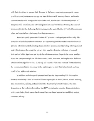 ii
with their physicians to manage their diseases. In the home, smart meters can enable energy
providers to analyze consumer energy use, identify issues with home appliances, and enable
consumers to be more energy-conscious. On the road, sensors on a car can notify drivers of
dangerous road conditions, and software updates can occur wirelessly, obviating the need for
consumers to visit the dealership. Participants generally agreed that the IoT will offer numerous
other, and potentially revolutionary, benefits to consumers.
As to risks, participants noted that the IoT presents a variety of potential security risks
that could be exploited to harm consumers by: (1) enabling unauthorized access and misuse of
personal information; (2) facilitating attacks on other systems; and (3) creating risks to personal
safety. Participants also noted that privacy risks may flow from the collection of personal
information, habits, locations, and physical conditions over time. In particular, some panelists
noted that companies might use this data to make credit, insurance, and employment decisions.
Others noted that perceived risks to privacy and security, even if not realized, could undermine
the consumer confidence necessary for the technologies to meet their full potential, and may
result in less widespread adoption.
In addition, workshop participants debated how the long-standing Fair Information
Practice Principles (“FIPPs”), which include such principles as notice, choice, access, accuracy,
data minimization, security, and accountability, should apply to the IoT space. The main
discussions at the workshop focused on four FIPPs in particular: security, data minimization,
notice, and choice. Participants also discussed how use-based approaches could help protect
consumer privacy.
 