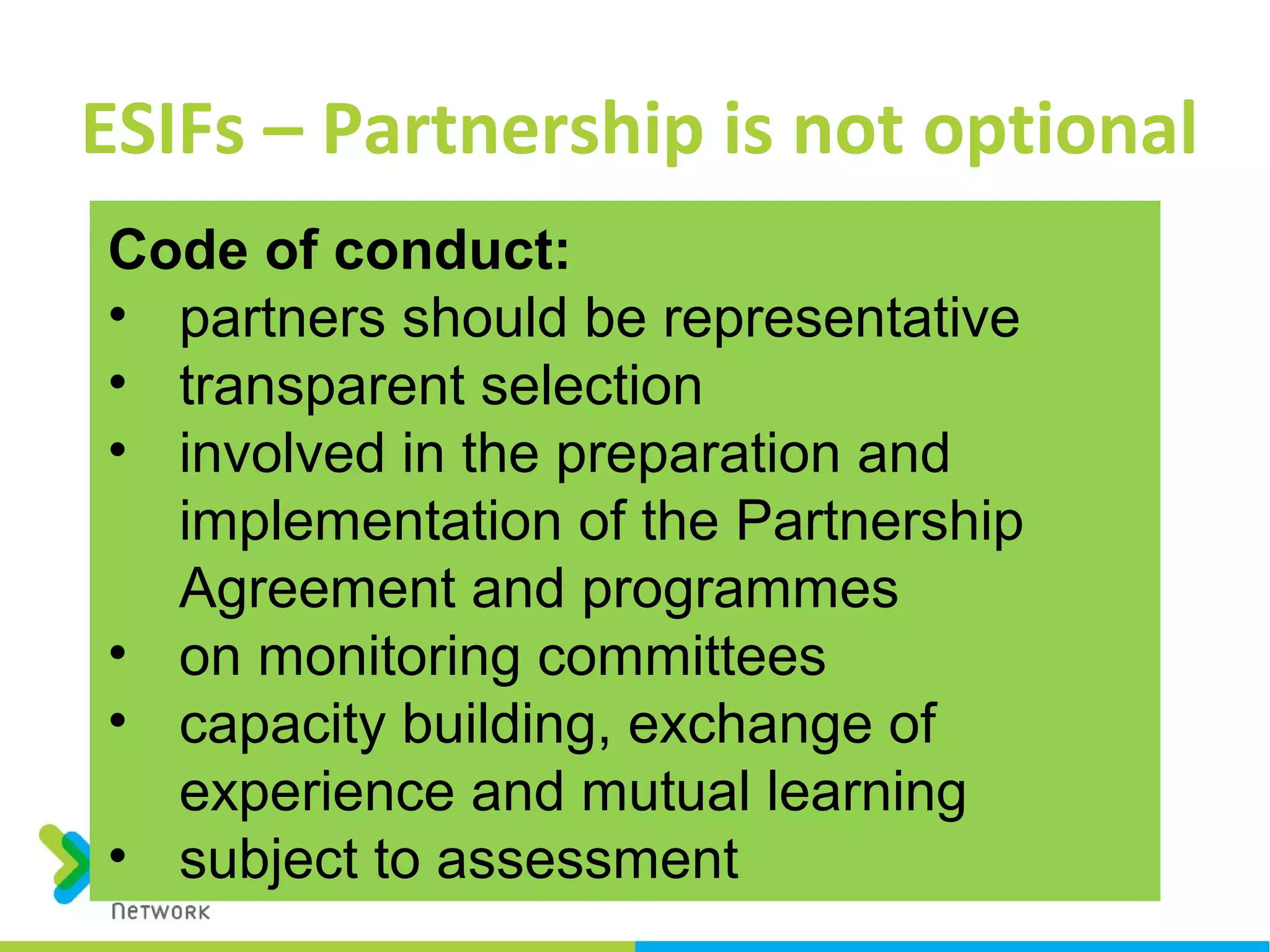 ESIFs – Partnership is not optional
Code of conduct:
• partners should be representative
• transparent selection
• involved in the preparation and
implementation of the Partnership
Agreement and programmes
• on monitoring committees
• capacity building, exchange of
experience and mutual learning
• subject to assessment
 