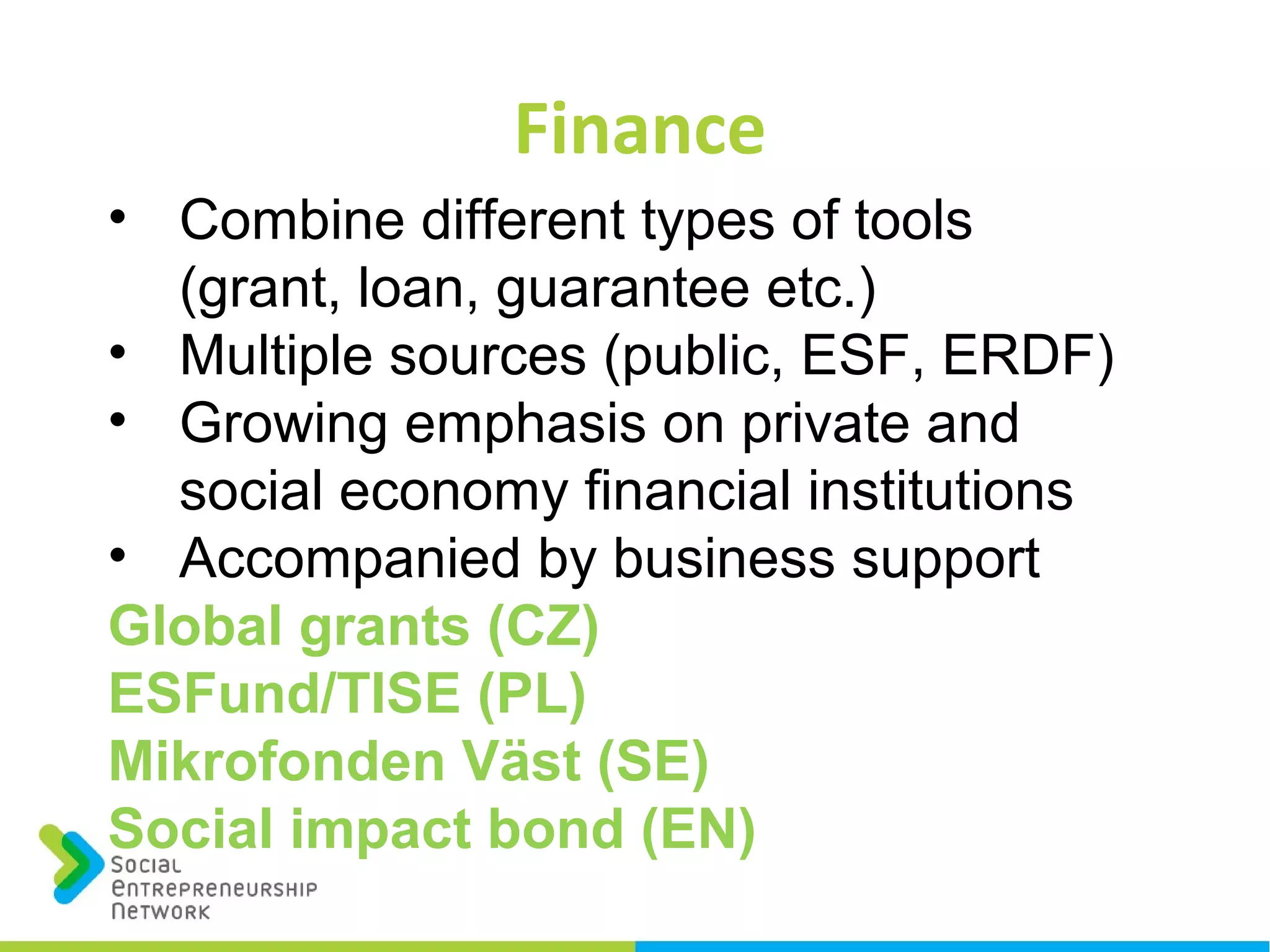 Finance
• Combine different types of tools
(grant, loan, guarantee etc.)
• Multiple sources (public, ESF, ERDF)
• Growing emphasis on private and
social economy financial institutions
• Accompanied by business support
Global grants (CZ)
ESFund/TISE (PL)
Mikrofonden Väst (SE)
Social impact bond (EN)
 