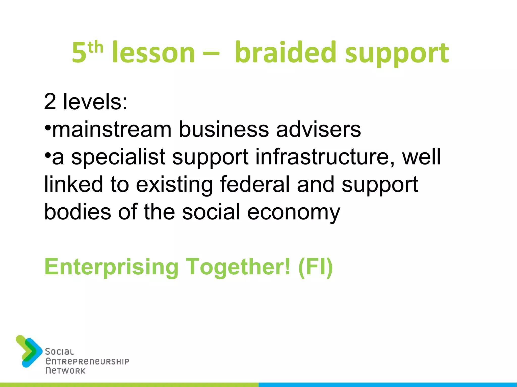 5th
lesson – braided support
2 levels:
•mainstream business advisers
•a specialist support infrastructure, well
linked to existing federal and support
bodies of the social economy
Enterprising Together! (FI)
 