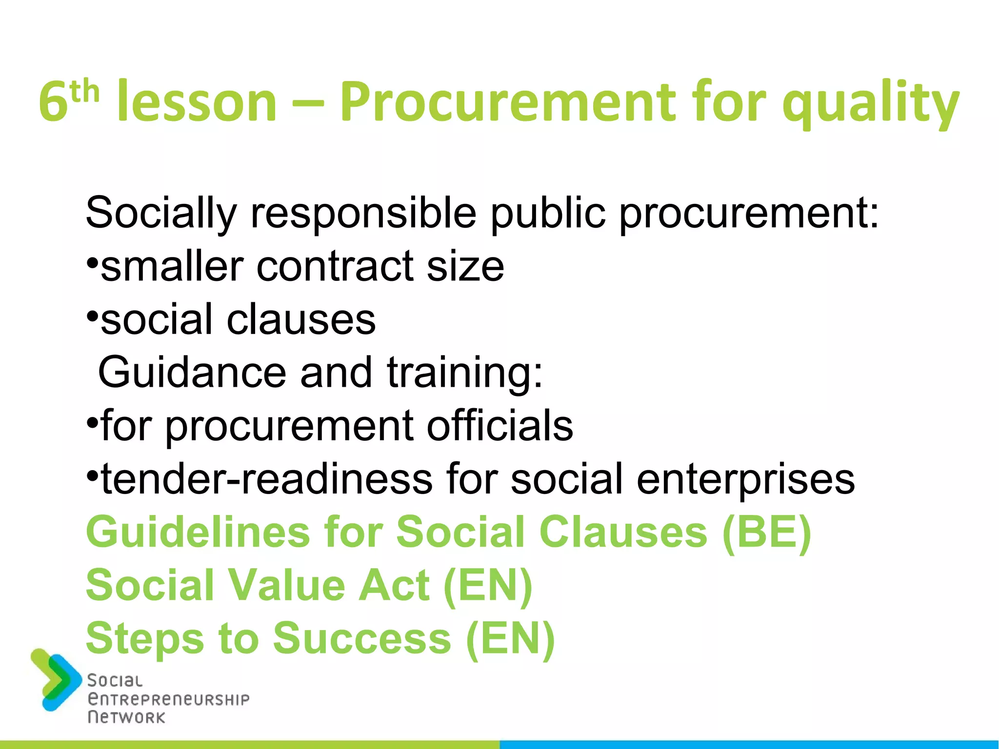 6th
lesson – Procurement for quality
Socially responsible public procurement:
•smaller contract size
•social clauses
Guidance and training:
•for procurement officials
•tender-readiness for social enterprises
Guidelines for Social Clauses (BE)
Social Value Act (EN)
Steps to Success (EN)
 