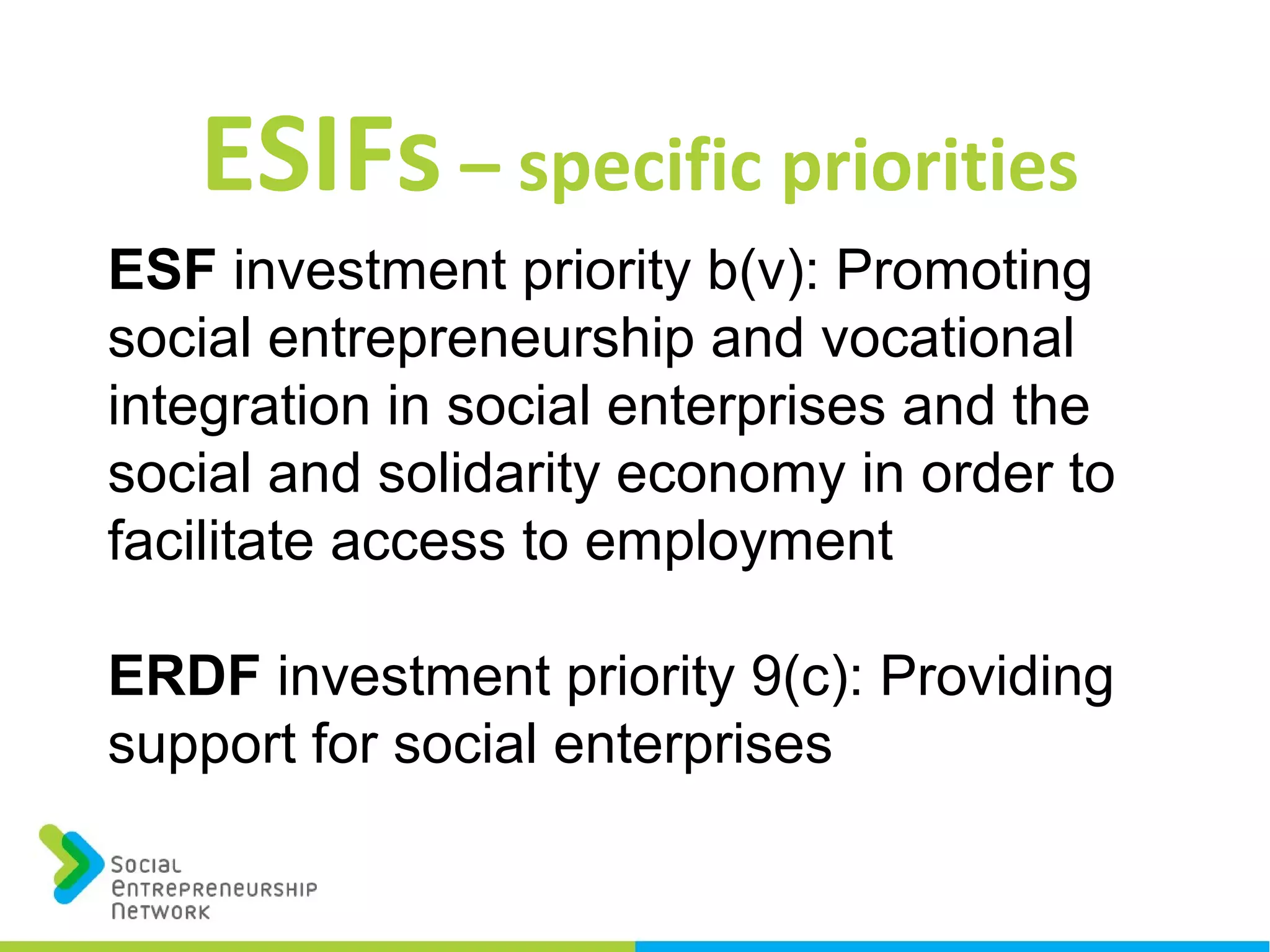 ESIFs – specific priorities
ESF investment priority b(v): Promoting
social entrepreneurship and vocational
integration in social enterprises and the
social and solidarity economy in order to
facilitate access to employment
ERDF investment priority 9(c): Providing
support for social enterprises
 