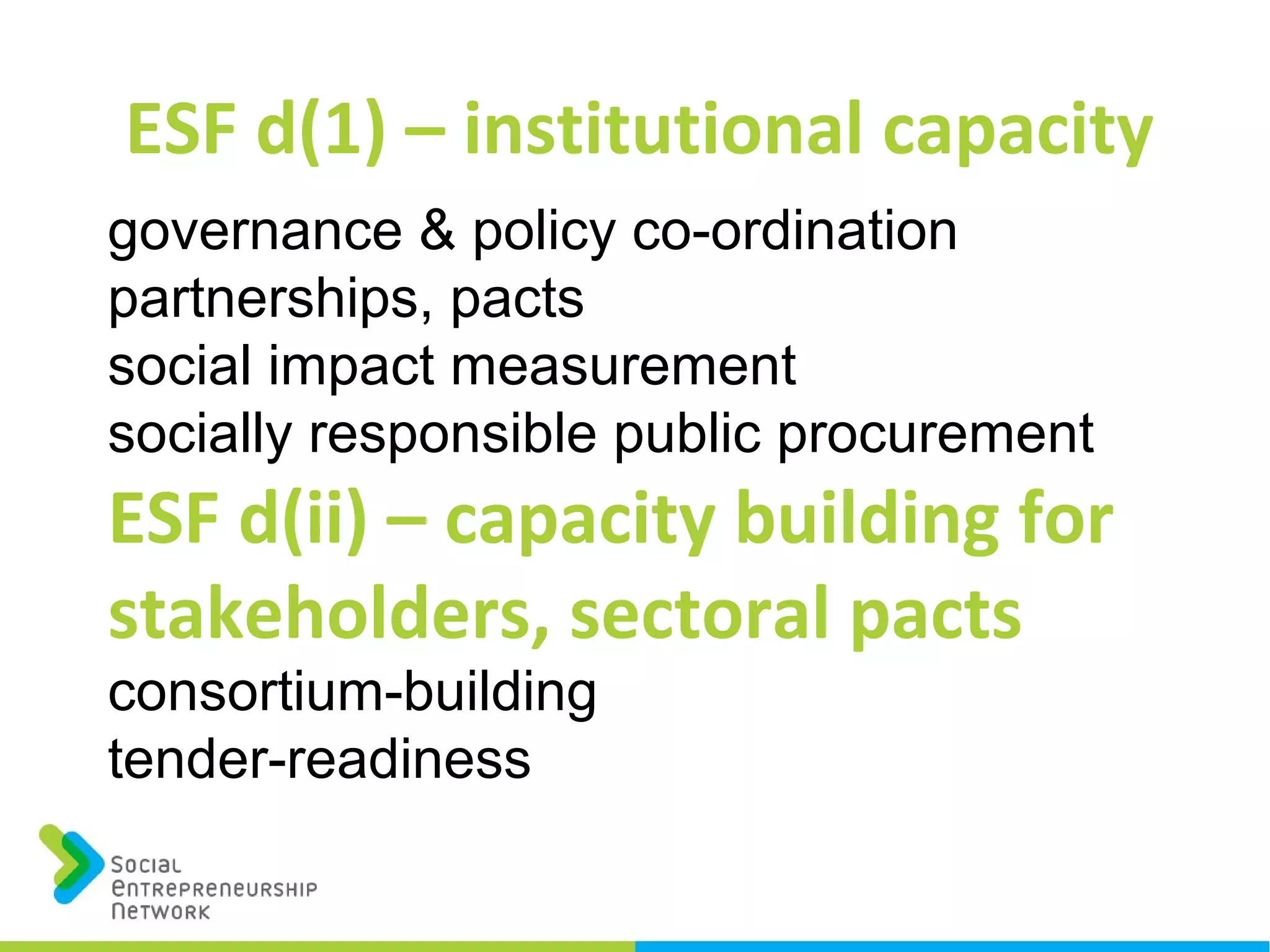 ESF d(1) – institutional capacity
governance & policy co-ordination
partnerships, pacts
social impact measurement
socially responsible public procurement
ESF d(ii) – capacity building for
stakeholders, sectoral pacts
consortium-building
tender-readiness
 