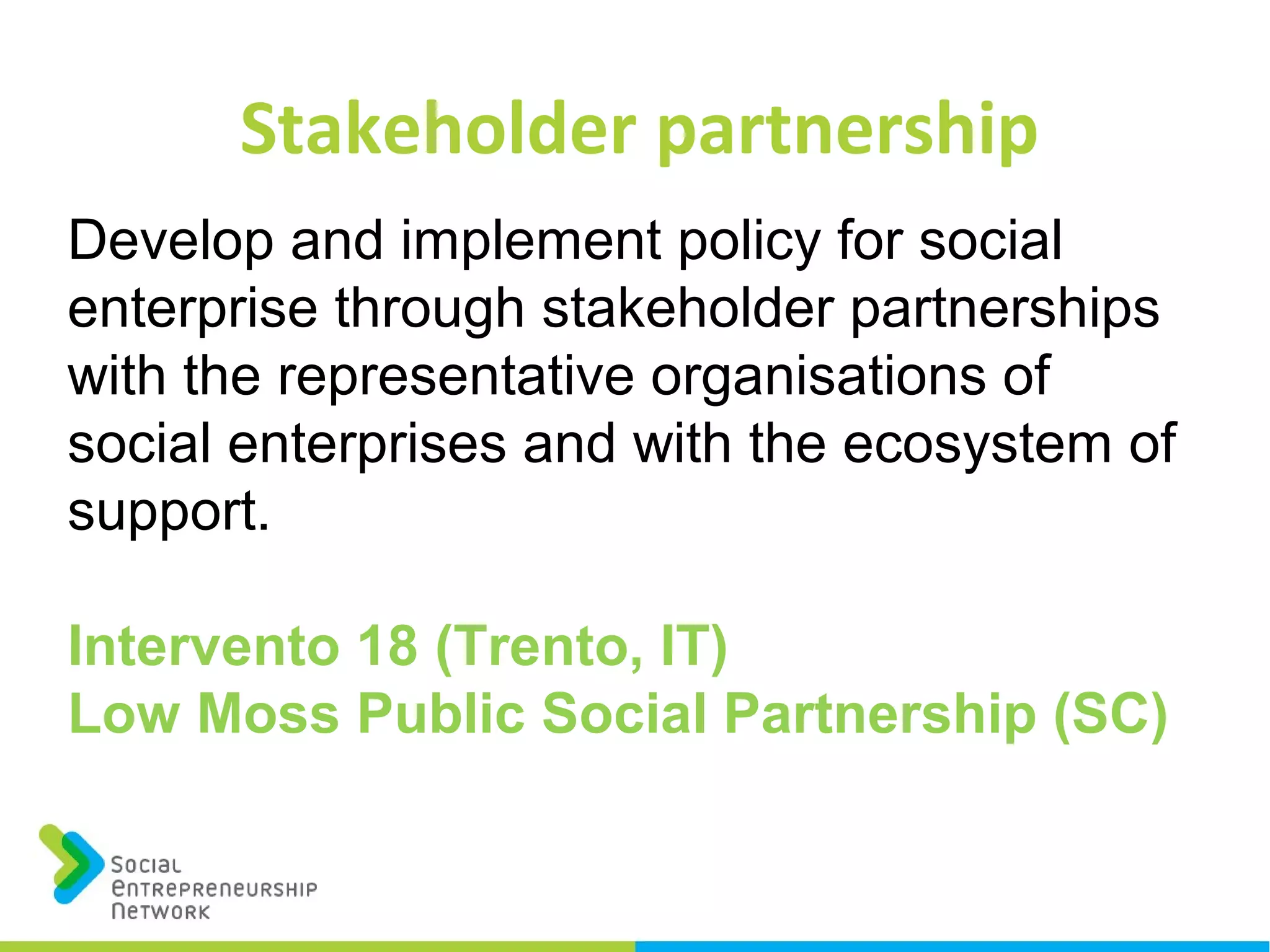 Stakeholder partnership
Develop and implement policy for social
enterprise through stakeholder partnerships
with the representative organisations of
social enterprises and with the ecosystem of
support.
Intervento 18 (Trento, IT)
Low Moss Public Social Partnership (SC)
 