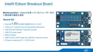 Intel® Edison Breakout Board
Market position: Arduinoを使っていないユーザー向け
に最低限の機能を提供
Board I/O:
▪ Edisonの1.8VのI/O端子を直接引き出しています
▪ ...