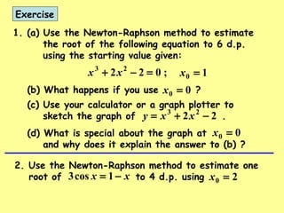 Exercise
1. (a) Use the Newton-Raphson method to estimate
the root of the following equation to 6 d.p.
using the starting value given:
;022 23
=−+ xx 10 =x
(b) What happens if you use ?
22 23
−+= xxy
00 =x
(c) Use your calculator or a graph plotter to
sketch the graph of .
(d) What is special about the graph at
and why does it explain the answer to (b) ?
00 =x
2. Use the Newton-Raphson method to estimate one
root of to 4 d.p. usingxx −= 1cos3 20 =x
 
