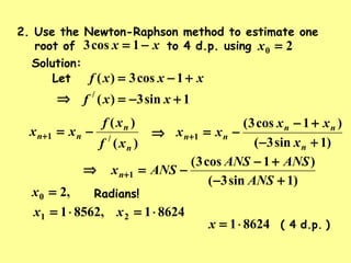 Solution:
,20 =x
2. Use the Newton-Raphson method to estimate one
root of to 4 d.p. usingxx −= 1cos3 20 =x
Let xxxf +−= 1cos3)(
1sin3)(/
+−= xxf⇒
)(
)(
/1
n
n
nn
xf
xf
xx −=+ ⇒
)1sin3(
)1cos3(
1
+−
+−
−=+
n
nn
nn
x
xx
xx
Radians!
86241,85621 21 ⋅=⋅= xx
)d.p.( 486241⋅=x
⇒
)1sin3(
)1cos3(
1
+−
+−
−=+
ANS
ANSANS
ANSxn
 