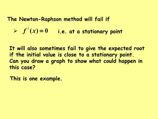 The Newton-Raphson method will fail if
 i.e. at a stationary point0)(/
=xf
It will also sometimes fail to give the expected root
if the initial value is close to a stationary point.
Can you draw a graph to show what could happen in
this case?
This is one example.
 