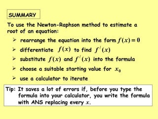 SUMMARY
To use the Newton-Raphson method to estimate a
root of an equation:
 rearrange the equation into the form 0)( =xf
 choose a suitable starting value for 0x
 substitute and into the formula)(xf )(/
xf
 differentiate to find)(xf )(/
xf
Tip: It saves a lot of errors if, before you type the
formula into your calculator, you write the formula
with ANS replacing every x.
 use a calculator to iterate
 