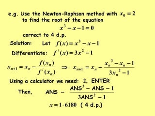 e.g. Use the Newton-Raphson method with
to find the root of the equation
20 =x
013
=−− xx
correct to 4 d.p.
Solution: Let 1)( 3
−−= xxxf
Differentiate: 13)( 2/
−= xxf
)(
)(
/1
n
n
nn
xf
xf
xx −=+
13
1
2
3
1
−
−−
−=⇒ +
n
nn
nn
x
xx
xx
Using a calculator we need: ENTER,2
)d.p.( 461801⋅=x
ANS
ANSANS
ANS
13
1
2
3
−
−−
−Then,
 