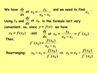 )( 00 xfy = and
10
0
0
xx
y
x
dx
dy
−
=at
We have and we need to find .
1x
Then,
10
0
0
/ )(
)(
xx
xf
xf
−
=
Rearranging:
)(
)(
0
/
0
10
xf
xf
xx =−
)(
)(
0
/
0
01
xf
xf
xx −=⇒
Using and in the formula isn’t very
convenient, so, since we have)(xfy =
0x
dx
dy
at0y
)( 0
/
10
0
0 xf
xx
y
x
dx
dy
=
−
=at
 