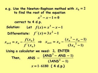 e.g. Use the Newton-Raphson method with
to find the root of the equation
20 =x
013
=−− xx
correct to 4 d.p.
Solution: Let 1)( 3
−−= xxxf
Differentiate: 13)( 2/
−= xxf
)(
)(
/1
n
n
nn
xf
xf
xx −=+
)13(
)1(
2
3
1
−
−−
−=⇒ +
n
nn
nn
x
xx
xx
Using a calculator we need: ENTER,2
)d.p.( 461801⋅=x
ANS
ANS(ANS
ANS
)13(
)1
2
3
−
−−
−Then,
 