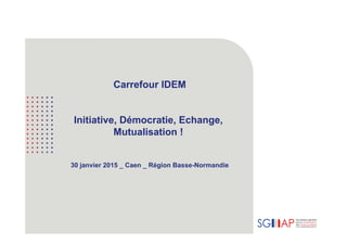 Carrefour IDEM
Initiative, Démocratie, Echange,
Mutualisation !
30 janvier 2015 _ Caen _ Région Basse-Normandie
 